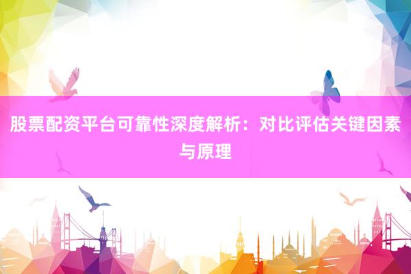 股票配资平台可靠性深度解析:对比评估关键因素与原理