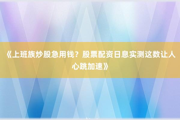 《上班族炒股急用钱？股票配资日息实测这数让人心跳加速》