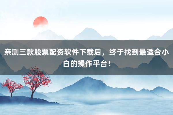 亲测三款股票配资软件下载后，终于找到最适合小白的操作平台！
