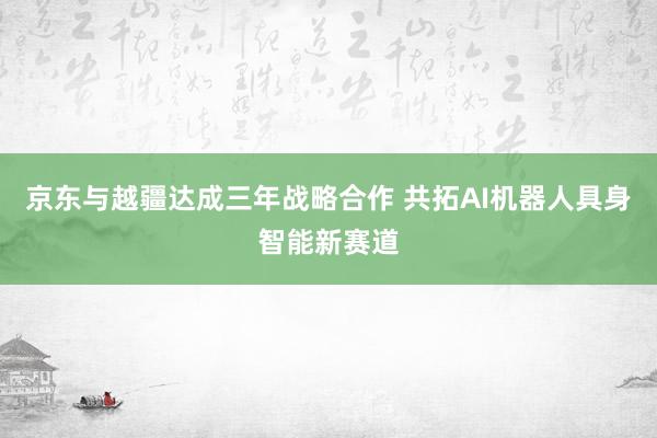 京东与越疆达成三年战略合作 共拓AI机器人具身智能新赛道