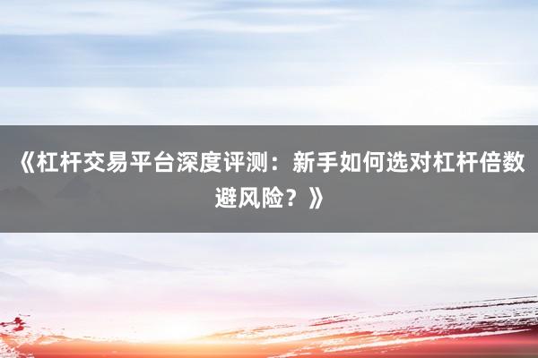 《杠杆交易平台深度评测：新手如何选对杠杆倍数避风险？》