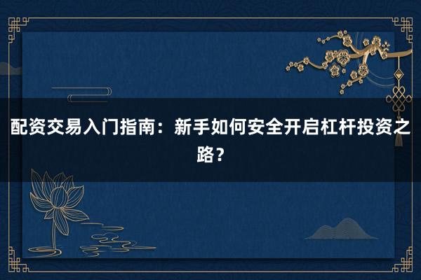 配资交易入门指南：新手如何安全开启杠杆投资之路？
