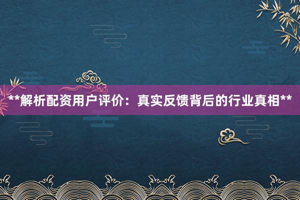 **解析配资用户评价：真实反馈背后的行业真相**