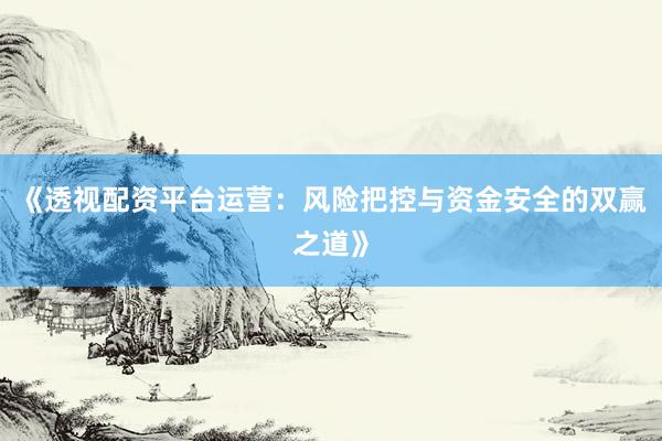 《透视配资平台运营:风险把控与资金安全的双赢之道》