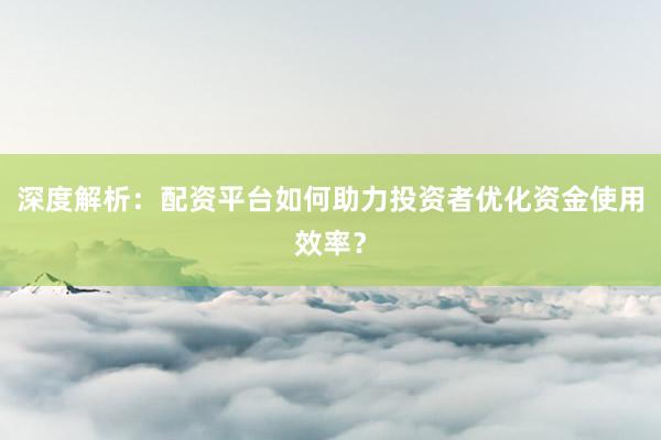 深度解析：配资平台如何助力投资者优化资金使用效率？