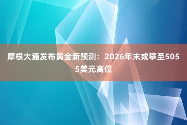 摩根大通发布黄金新预测：2026年末或攀至5055美元高位