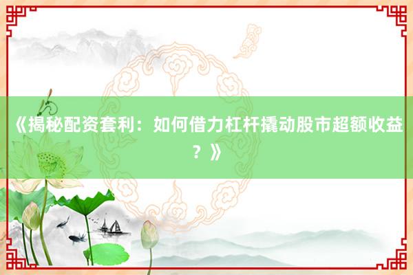 《揭秘配资套利：如何借力杠杆撬动股市超额收益？》