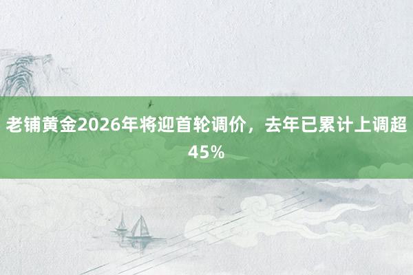 老铺黄金2026年将迎首轮调价，去年已累计上调超45%