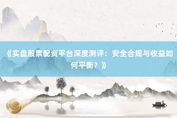 《实盘股票配资平台深度测评：安全合规与收益如何平衡？》