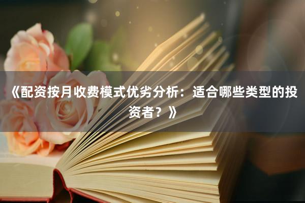 《配资按月收费模式优劣分析：适合哪些类型的投资者？》