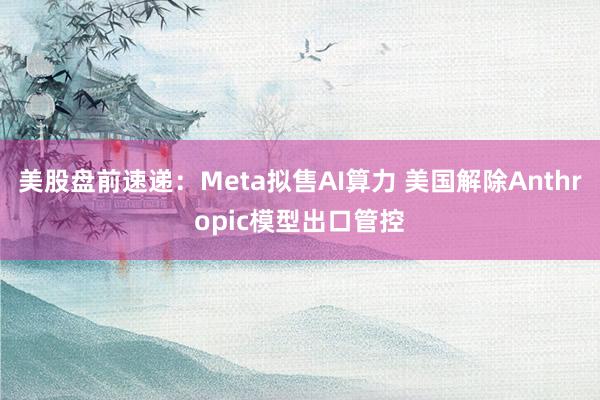 美股盘前速递：Meta拟售AI算力 美国解除Anthropic模型出口管控