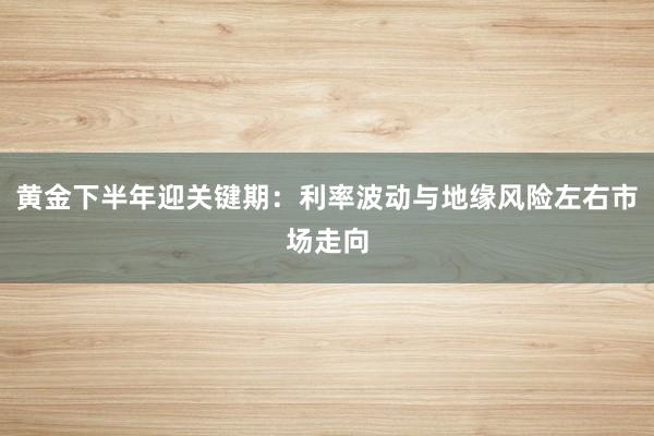 黄金下半年迎关键期:利率波动与地缘风险左右市场走向