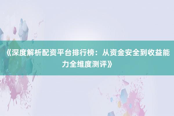 《深度解析配资平台排行榜：从资金安全到收益能力全维度测评》