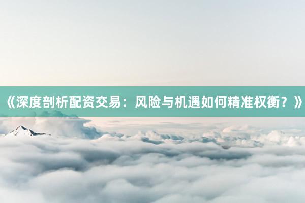 《深度剖析配资交易:风险与机遇如何精准权衡?》