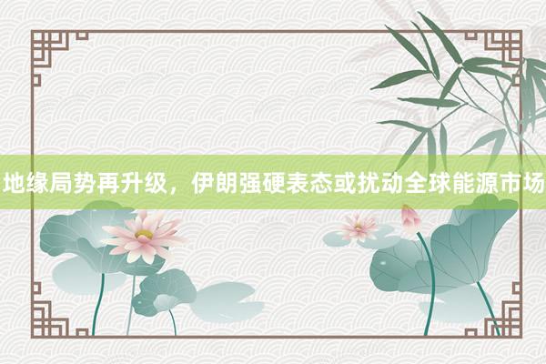 地缘局势再升级，伊朗强硬表态或扰动全球能源市场