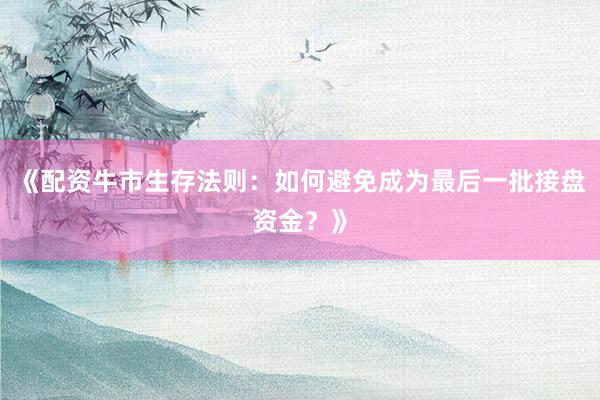 《配资牛市生存法则：如何避免成为最后一批接盘资金？》