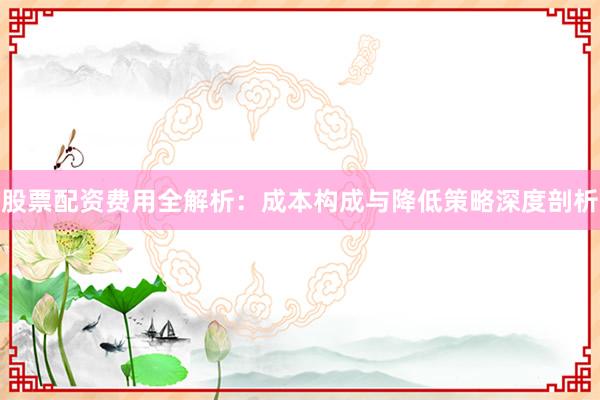 股票配资费用全解析:成本构成与降低策略深度剖析