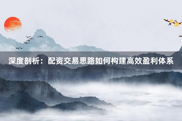 深度剖析：配资交易思路如何构建高效盈利体系