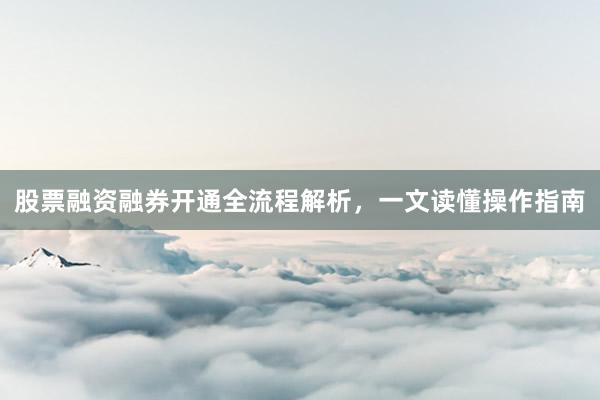 股票融资融券开通全流程解析，一文读懂操作指南