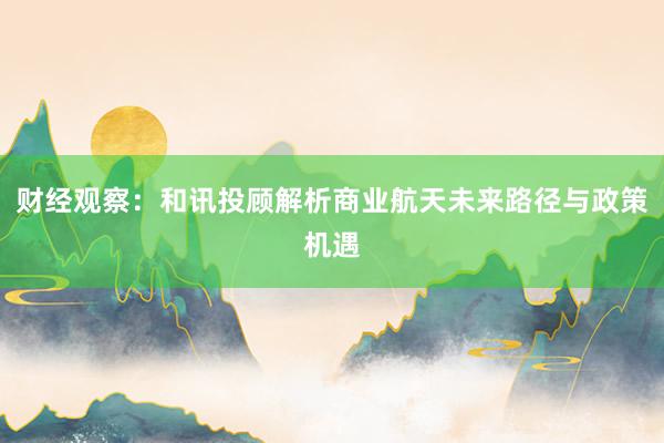 财经观察:和讯投顾解析商业航天未来路径与政策机遇