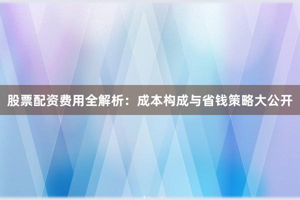 股票配资费用全解析：成本构成与省钱策略大公开