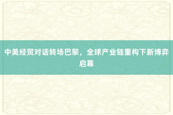 中美经贸对话转场巴黎，全球产业链重构下新博弈启幕