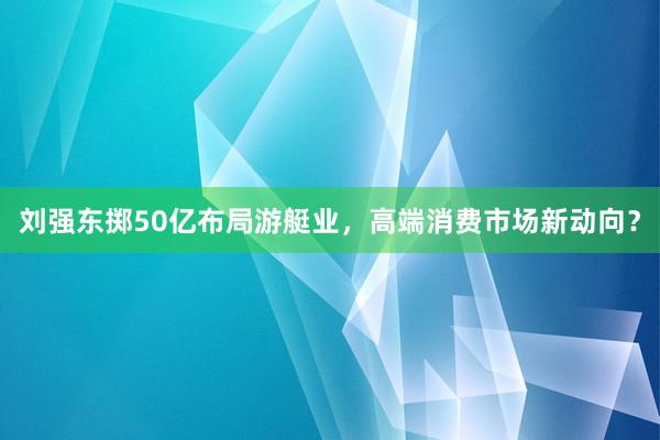 刘强东掷50亿布局游艇业，高端消费市场新动向？