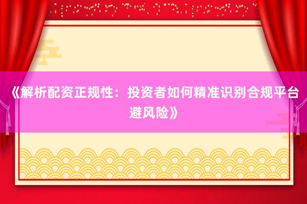 《解析配资正规性：投资者如何精准识别合规平台避风险》