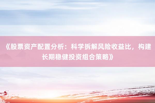 《股票资产配置分析：科学拆解风险收益比，构建长期稳健投资组合策略》