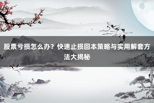 股票亏损怎么办?快速止损回本策略与实用解套方法大揭秘
