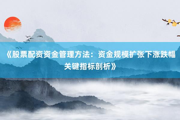 《股票配资资金管理方法：资金规模扩张下涨跌幅关键指标剖析》