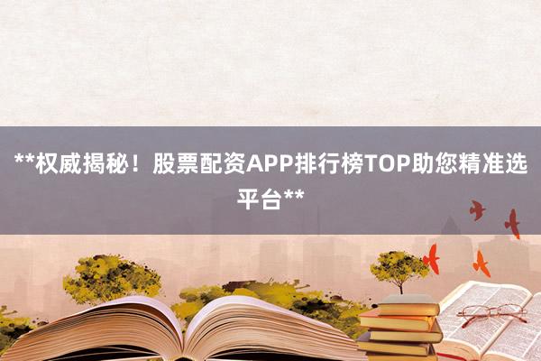 **权威揭秘！股票配资APP排行榜TOP助您精准选平台**