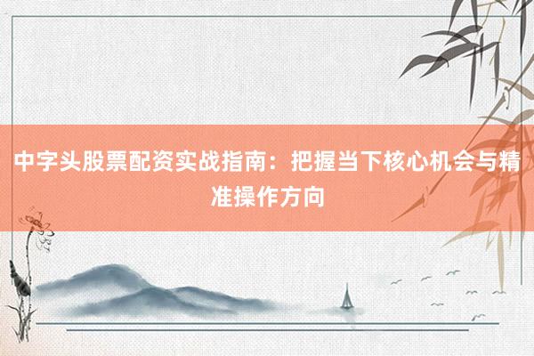 中字头股票配资实战指南：把握当下核心机会与精准操作方向