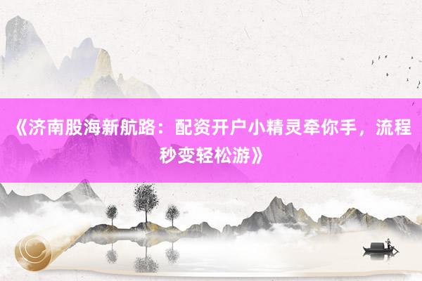《济南股海新航路：配资开户小精灵牵你手，流程秒变轻松游》