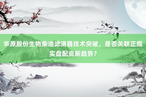 华原股份生物柴油滤清器技术突破，是否关联正规实盘配资新趋势？