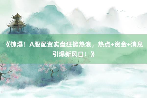 《惊爆！A股配资实盘狂掀热浪，热点+资金+消息引爆新风口！》