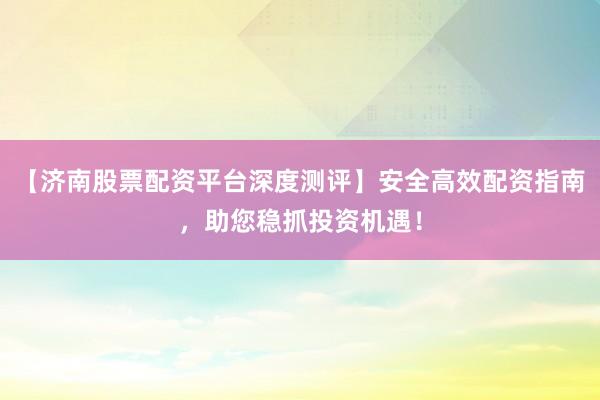 【济南股票配资平台深度测评】安全高效配资指南,助您稳抓投资机遇!