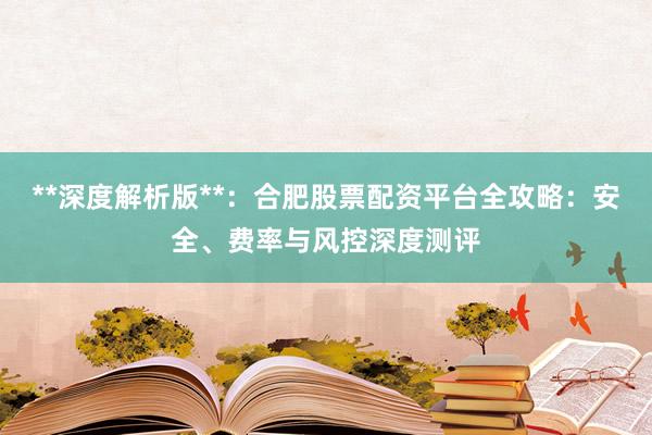 **深度解析版**：合肥股票配资平台全攻略：安全、费率与风控深度测评