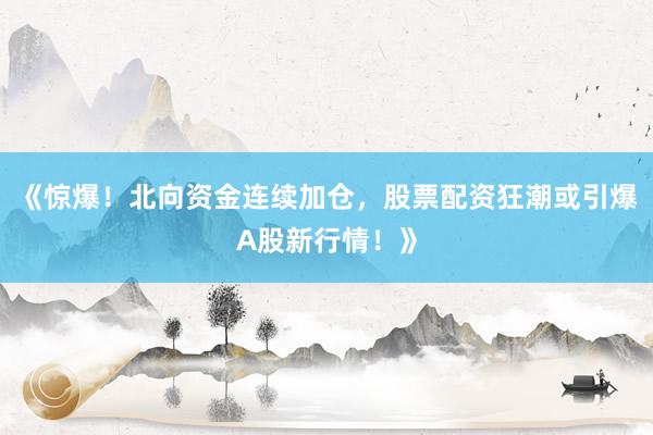 《惊爆！北向资金连续加仓，股票配资狂潮或引爆A股新行情！》