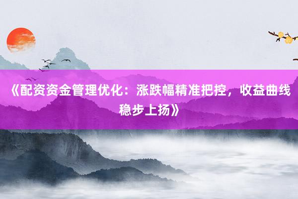 《配资资金管理优化：涨跌幅精准把控，收益曲线稳步上扬》