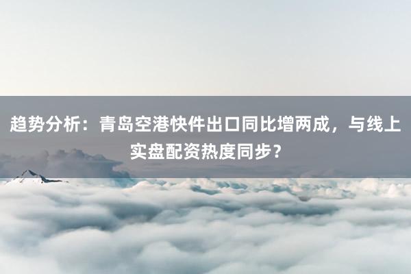 趋势分析：青岛空港快件出口同比增两成，与线上实盘配资热度同步？