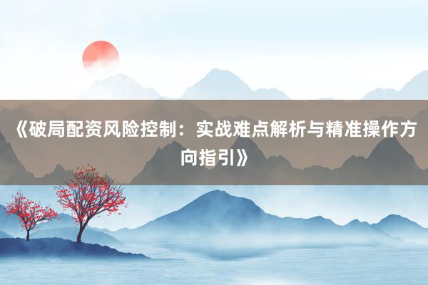 《破局配资风险控制：实战难点解析与精准操作方向指引》