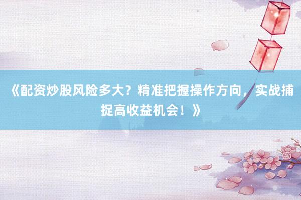 《配资炒股风险多大？精准把握操作方向，实战捕捉高收益机会！》