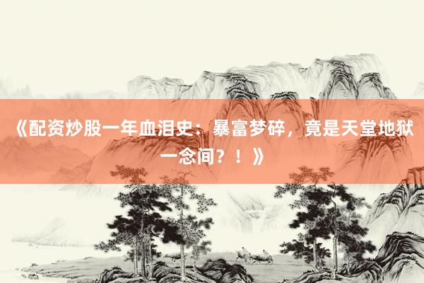 《配资炒股一年血泪史：暴富梦碎，竟是天堂地狱一念间？！》