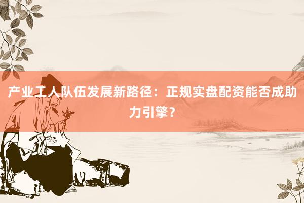 产业工人队伍发展新路径：正规实盘配资能否成助力引擎？