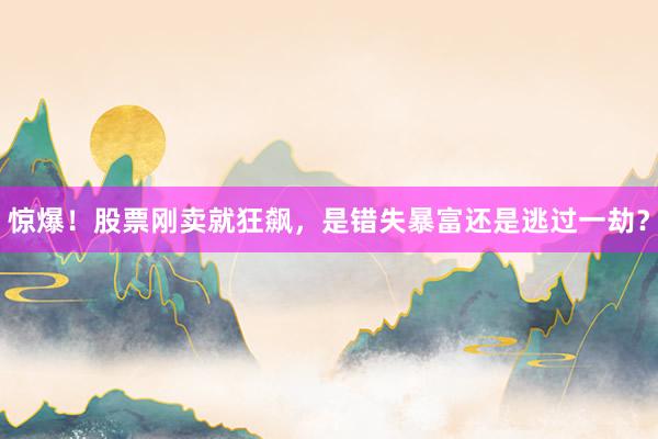 惊爆！股票刚卖就狂飙，是错失暴富还是逃过一劫？