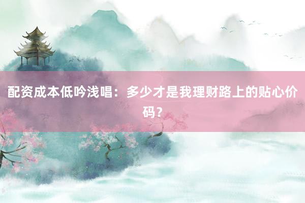 配资成本低吟浅唱：多少才是我理财路上的贴心价码？