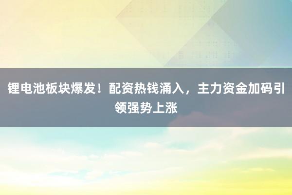 锂电池板块爆发！配资热钱涌入，主力资金加码引领强势上涨