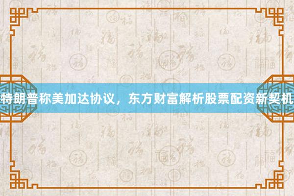 特朗普称美加达协议，东方财富解析股票配资新契机