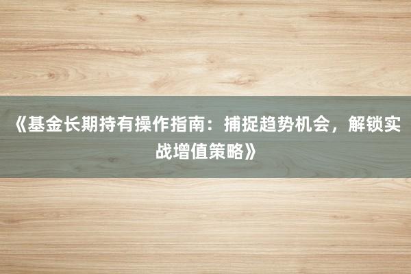 《基金长期持有操作指南：捕捉趋势机会，解锁实战增值策略》